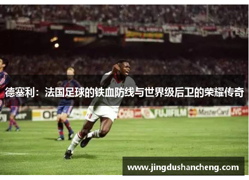 德塞利：法国足球的铁血防线与世界级后卫的荣耀传奇