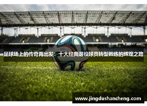 足球场上的传奇再出发：十大经典退役球员转型教练的辉煌之路