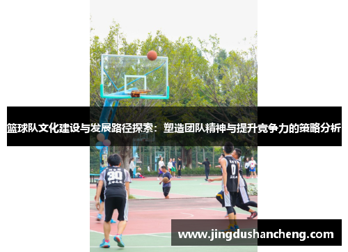 篮球队文化建设与发展路径探索：塑造团队精神与提升竞争力的策略分析