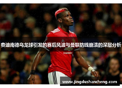 费迪南德乌龙球引发的赛后风波与曼联防线崩溃的深层分析