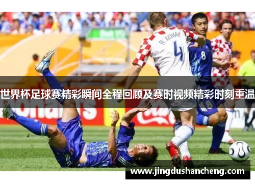 世界杯足球赛精彩瞬间全程回顾及赛时视频精彩时刻重温
