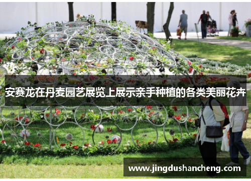 安赛龙在丹麦园艺展览上展示亲手种植的各类美丽花卉