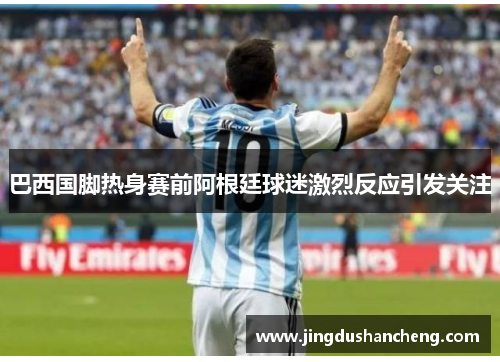 巴西国脚热身赛前阿根廷球迷激烈反应引发关注