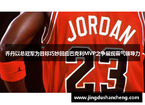 乔丹以总冠军为目标巧妙回应巴克利MVP之争展现霸气领导力