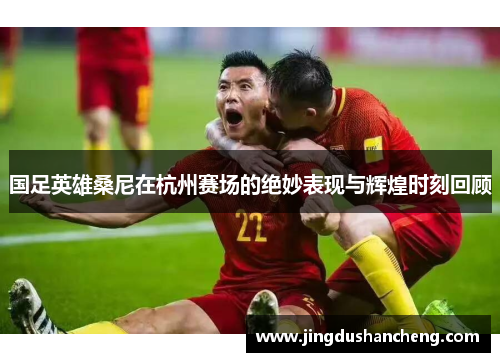 国足英雄桑尼在杭州赛场的绝妙表现与辉煌时刻回顾