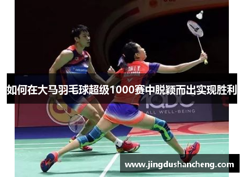 如何在大马羽毛球超级1000赛中脱颖而出实现胜利