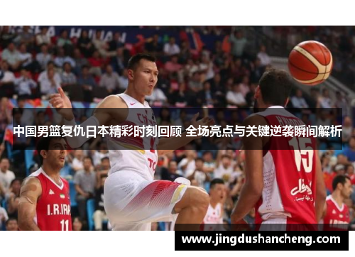 中国男篮复仇日本精彩时刻回顾 全场亮点与关键逆袭瞬间解析