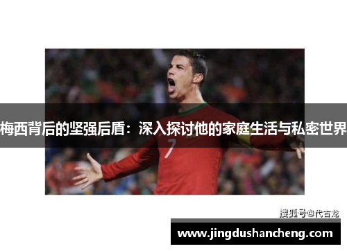 梅西背后的坚强后盾：深入探讨他的家庭生活与私密世界