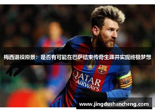 梅西退役愿景：是否有可能在巴萨结束传奇生涯并实现终极梦想