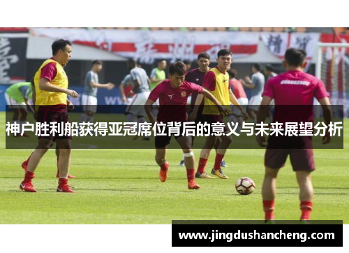 神户胜利船获得亚冠席位背后的意义与未来展望分析