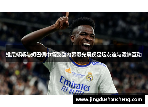 维尼修斯与姆巴佩中场鼓励内幕曝光展现足坛友谊与激情互动