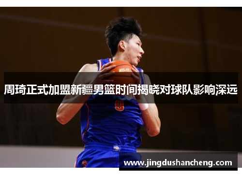 周琦正式加盟新疆男篮时间揭晓对球队影响深远 周琦正式加盟新疆男篮时间揭晓对球队影响深远