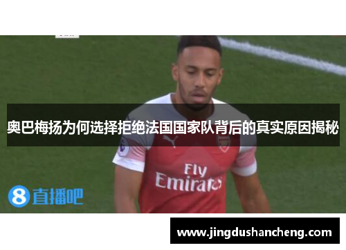 奥巴梅扬为何选择拒绝法国国家队背后的真实原因揭秘