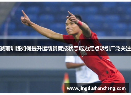 赛前训练如何提升运动员竞技状态成为焦点吸引广泛关注